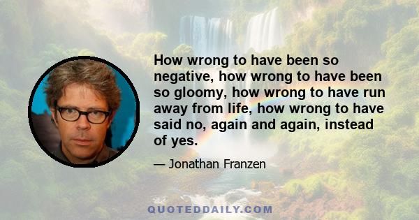 How wrong to have been so negative, how wrong to have been so gloomy, how wrong to have run away from life, how wrong to have said no, again and again, instead of yes.