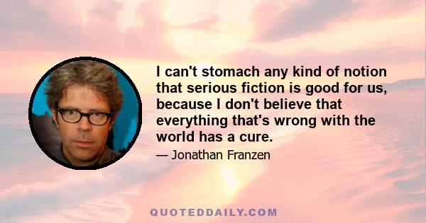 I can't stomach any kind of notion that serious fiction is good for us, because I don't believe that everything that's wrong with the world has a cure.