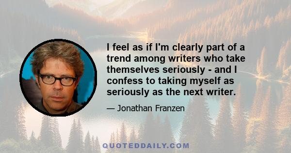 I feel as if I'm clearly part of a trend among writers who take themselves seriously - and I confess to taking myself as seriously as the next writer.