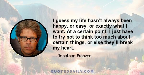 I guess my life hasn’t always been happy, or easy, or exactly what I want. At a certain point, I just have to try not to think too much about certain things, or else they’ll break my heart.