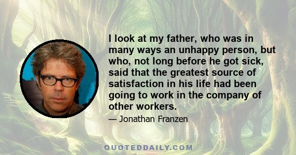 I look at my father, who was in many ways an unhappy person, but who, not long before he got sick, said that the greatest source of satisfaction in his life had been going to work in the company of other workers.