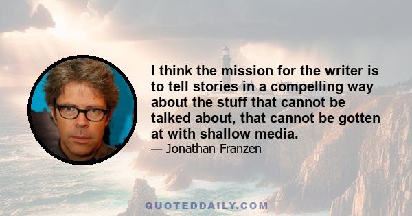 I think the mission for the writer is to tell stories in a compelling way about the stuff that cannot be talked about, that cannot be gotten at with shallow media.