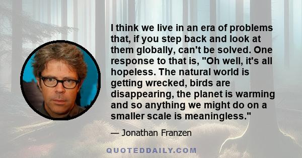 I think we live in an era of problems that, if you step back and look at them globally, can't be solved. One response to that is, Oh well, it's all hopeless. The natural world is getting wrecked, birds are disappearing, 