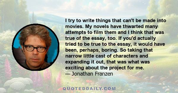 I try to write things that can't be made into movies. My novels have thwarted many attempts to film them and I think that was true of the essay, too. If you'd actually tried to be true to the essay, it would have been,