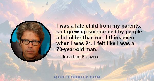 I was a late child from my parents, so I grew up surrounded by people a lot older than me. I think even when I was 21, I felt like I was a 70-year-old man.