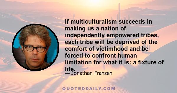 If multiculturalism succeeds in making us a nation of independently empowered tribes, each tribe will be deprived of the comfort of victimhood and be forced to confront human limitation for what it is: a fixture of life.