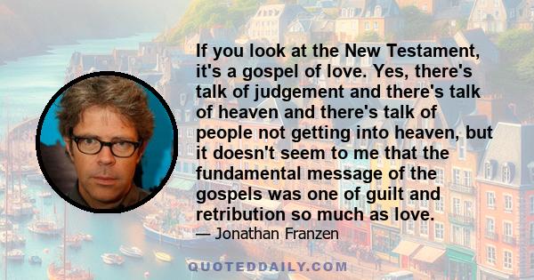 If you look at the New Testament, it's a gospel of love. Yes, there's talk of judgement and there's talk of heaven and there's talk of people not getting into heaven, but it doesn't seem to me that the fundamental