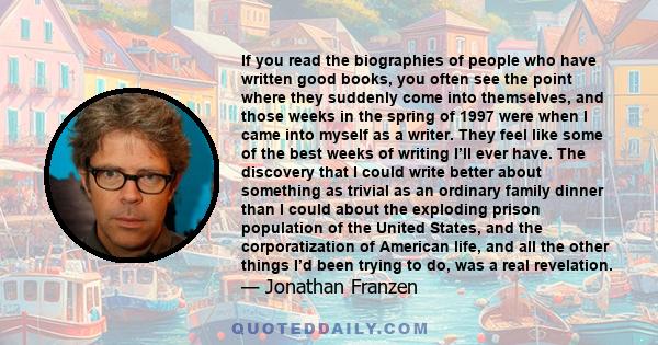 If you read the biographies of people who have written good books, you often see the point where they suddenly come into themselves, and those weeks in the spring of 1997 were when I came into myself as a writer. They