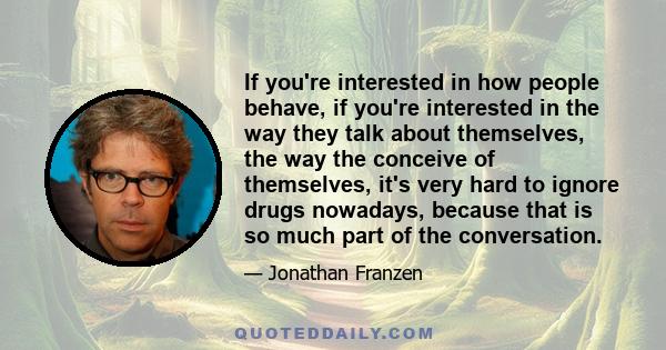 If you're interested in how people behave, if you're interested in the way they talk about themselves, the way the conceive of themselves, it's very hard to ignore drugs nowadays, because that is so much part of the