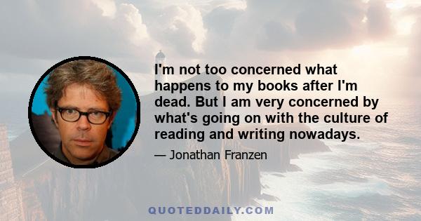 I'm not too concerned what happens to my books after I'm dead. But I am very concerned by what's going on with the culture of reading and writing nowadays.