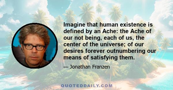 Imagine that human existence is defined by an Ache: the Ache of our not being, each of us, the center of the universe; of our desires forever outnumbering our means of satisfying them.