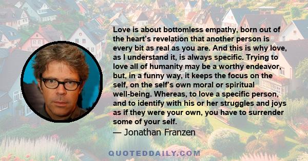 Love is about bottomless empathy, born out of the heart’s revelation that another person is every bit as real as you are. And this is why love, as I understand it, is always specific. Trying to love all of humanity may