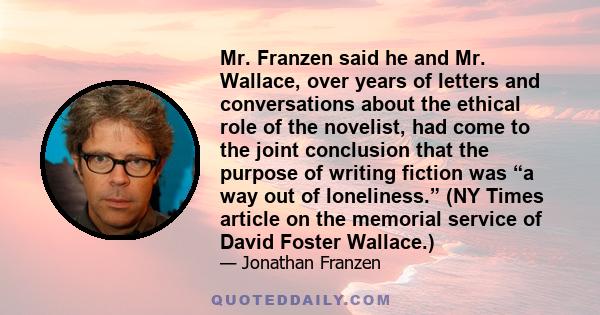 Mr. Franzen said he and Mr. Wallace, over years of letters and conversations about the ethical role of the novelist, had come to the joint conclusion that the purpose of writing fiction was “a way out of loneliness.”