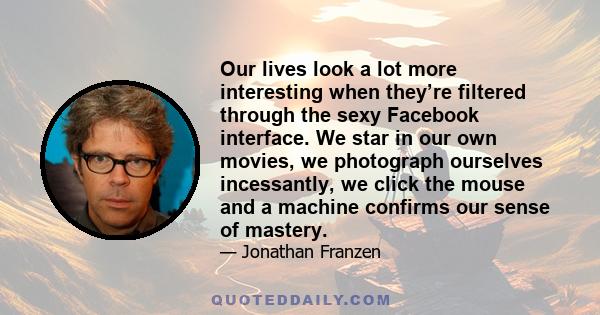 Our lives look a lot more interesting when they’re filtered through the sexy Facebook interface. We star in our own movies, we photograph ourselves incessantly, we click the mouse and a machine confirms our sense of