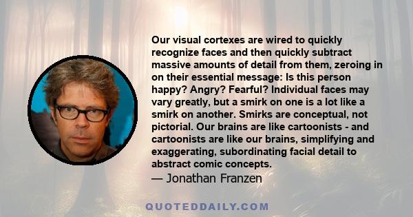 Our visual cortexes are wired to quickly recognize faces and then quickly subtract massive amounts of detail from them, zeroing in on their essential message: Is this person happy? Angry? Fearful? Individual faces may