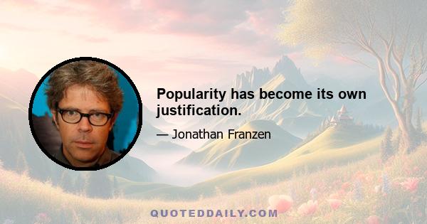 Popularity has become its own justification.