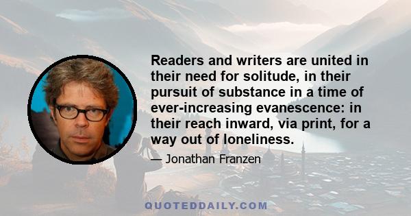 Readers and writers are united in their need for solitude, in their pursuit of substance in a time of ever-increasing evanescence: in their reach inward, via print, for a way out of loneliness.