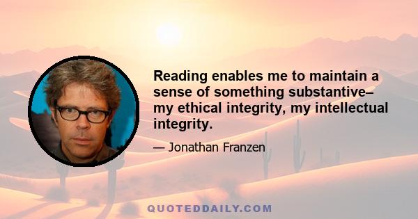 Reading enables me to maintain a sense of something substantive– my ethical integrity, my intellectual integrity.