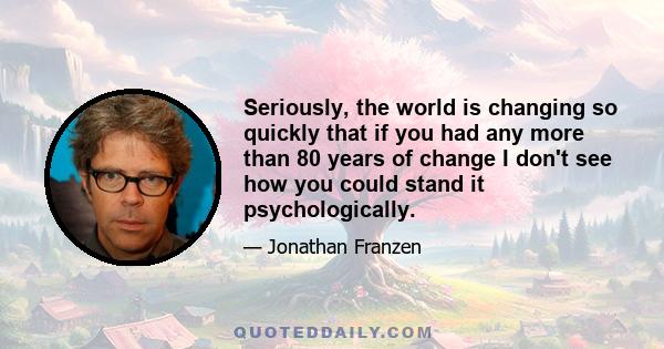 Seriously, the world is changing so quickly that if you had any more than 80 years of change I don't see how you could stand it psychologically.