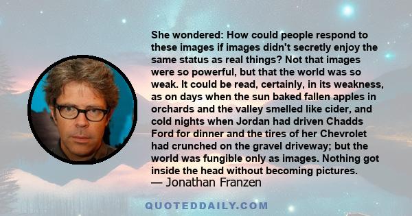 She wondered: How could people respond to these images if images didn't secretly enjoy the same status as real things? Not that images were so powerful, but that the world was so weak. It could be read, certainly, in