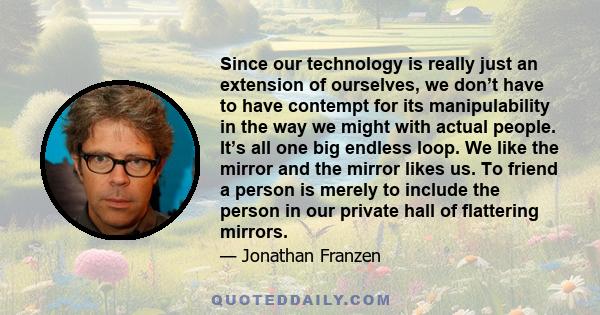 Since our technology is really just an extension of ourselves, we don’t have to have contempt for its manipulability in the way we might with actual people. It’s all one big endless loop. We like the mirror and the