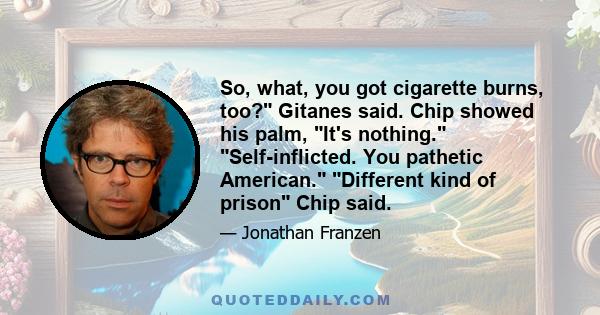 So, what, you got cigarette burns, too? Gitanes said. Chip showed his palm, It's nothing. Self-inflicted. You pathetic American. Different kind of prison Chip said.