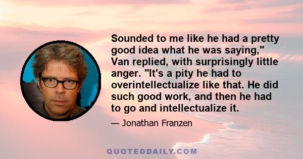 Sounded to me like he had a pretty good idea what he was saying, Van replied, with surprisingly little anger. It's a pity he had to overintellectualize like that. He did such good work, and then he had to go and