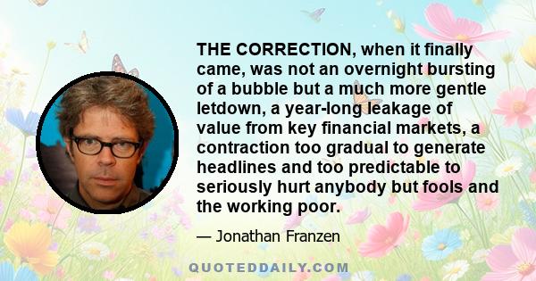 THE CORRECTION, when it finally came, was not an overnight bursting of a bubble but a much more gentle letdown, a year-long leakage of value from key financial markets, a contraction too gradual to generate headlines