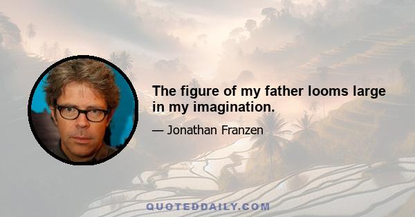 The figure of my father looms large in my imagination.