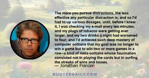 The more you pursue distractions, the less effective any particular distraction is, and so I'd had to up various dosages, until, before I knew it, I was checking my e-mail every ten minutes, and my plugs of tobacco were 