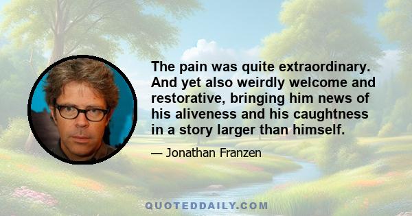 The pain was quite extraordinary. And yet also weirdly welcome and restorative, bringing him news of his aliveness and his caughtness in a story larger than himself.