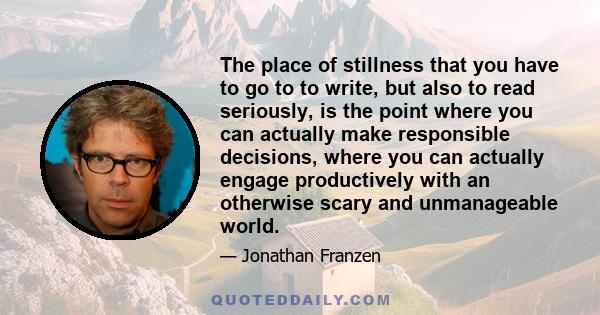 The place of stillness that you have to go to to write, but also to read seriously, is the point where you can actually make responsible decisions, where you can actually engage productively with an otherwise scary and