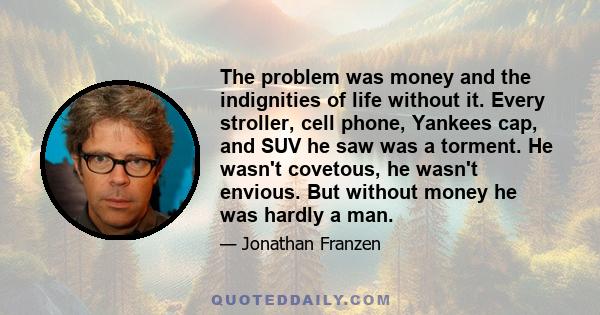 The problem was money and the indignities of life without it. Every stroller, cell phone, Yankees cap, and SUV he saw was a torment. He wasn't covetous, he wasn't envious. But without money he was hardly a man.