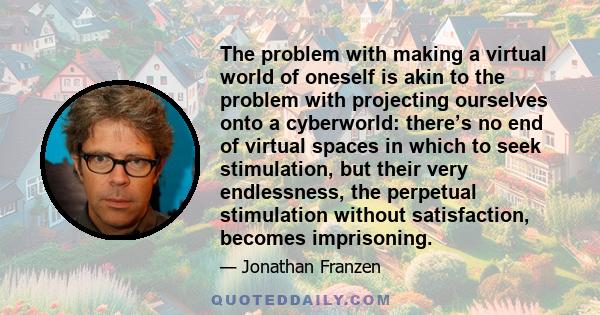 The problem with making a virtual world of oneself is akin to the problem with projecting ourselves onto a cyberworld: there’s no end of virtual spaces in which to seek stimulation, but their very endlessness, the