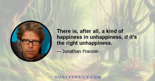 There is, after all, a kind of happiness in unhappiness, if it's the right unhappiness.