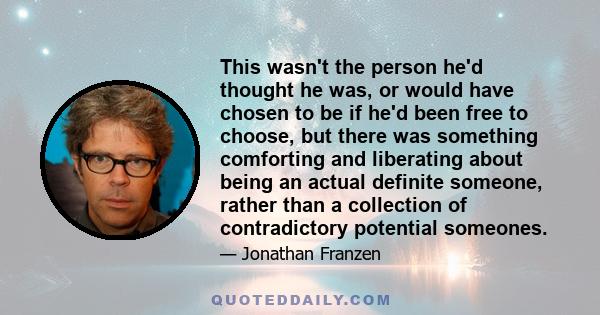 This wasn't the person he'd thought he was, or would have chosen to be if he'd been free to choose, but there was something comforting and liberating about being an actual definite someone, rather than a collection of