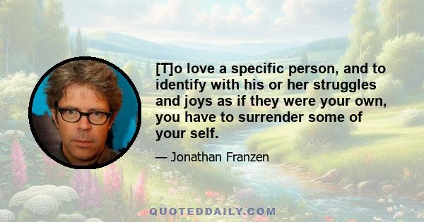 [T]o love a specific person, and to identify with his or her struggles and joys as if they were your own, you have to surrender some of your self.