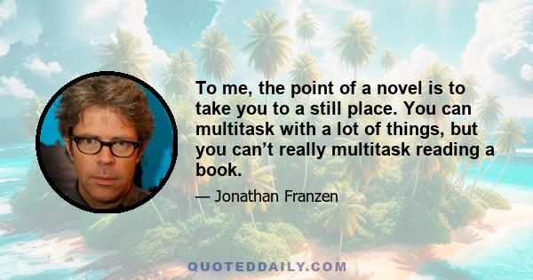 To me, the point of a novel is to take you to a still place. You can multitask with a lot of things, but you can’t really multitask reading a book.