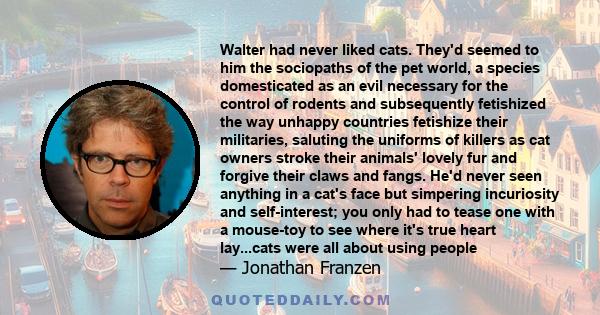 Walter had never liked cats. They'd seemed to him the sociopaths of the pet world, a species domesticated as an evil necessary for the control of rodents and subsequently fetishized the way unhappy countries fetishize