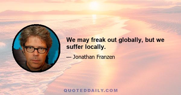 We may freak out globally, but we suffer locally.