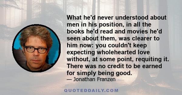 What he'd never understood about men in his position, in all the books he'd read and movies he'd seen about them, was clearer to him now: you couldn't keep expecting wholehearted love without, at some point, requiting