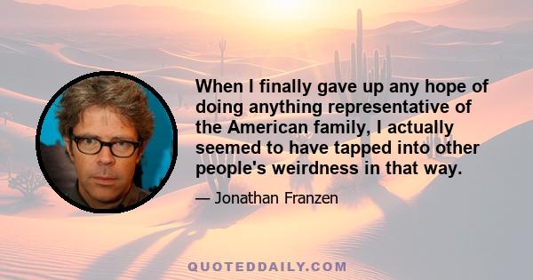 When I finally gave up any hope of doing anything representative of the American family, I actually seemed to have tapped into other people's weirdness in that way.