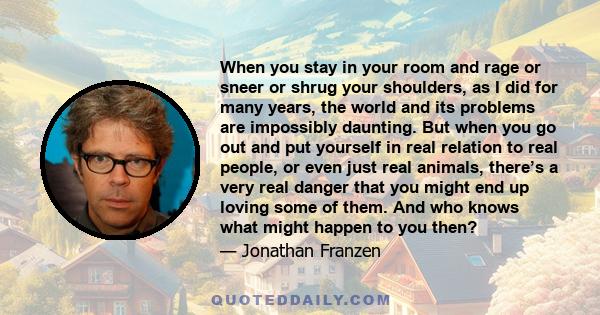 When you stay in your room and rage or sneer or shrug your shoulders, as I did for many years, the world and its problems are impossibly daunting. But when you go out and put yourself in real relation to real people, or 