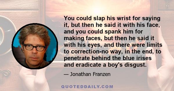 You could slap his wrist for saying it, but then he said it with his face, and you could spank him for making faces, but then he said it with his eyes, and there were limits to correction-no way, in the end, to