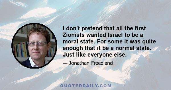 I don't pretend that all the first Zionists wanted Israel to be a moral state. For some it was quite enough that it be a normal state. Just like everyone else.