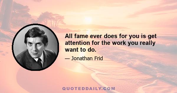 All fame ever does for you is get attention for the work you really want to do.