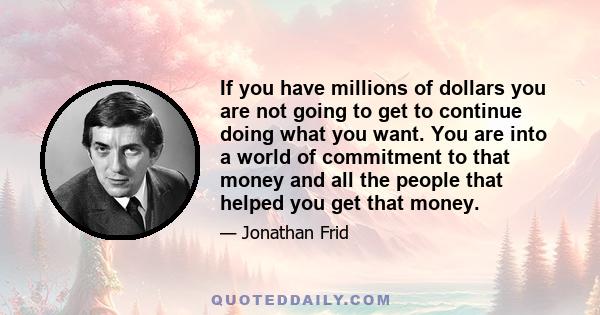 If you have millions of dollars you are not going to get to continue doing what you want. You are into a world of commitment to that money and all the people that helped you get that money.