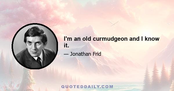 I'm an old curmudgeon and I know it.