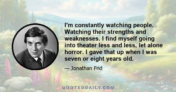 I'm constantly watching people. Watching their strengths and weaknesses. I find myself going into theater less and less, let alone horror. I gave that up when I was seven or eight years old.