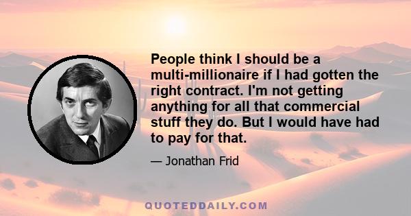 People think I should be a multi-millionaire if I had gotten the right contract. I'm not getting anything for all that commercial stuff they do. But I would have had to pay for that.